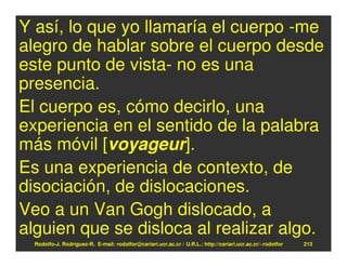 Y así, lo que yo llamaría el cuerpo -me
alegro de hablar sobre el cuerpo desde
este punto de vista- no es una
presencia.
El cuerpo es, cómo decirlo, una
experiencia en el sentido de la palabra
más móvil [voyageur].
Es una experiencia de contexto, de
disociación, de dislocaciones.
Veo a un Van Gogh dislocado, a
alguien que se disloca al realizar algo.
  Rodolfo-J. Rodríguez-R. E-mail: rodolfor@cariari.ucr.ac.cr / U.R.L.: http://cariari.ucr.ac.cr/~rodolfor   213
 