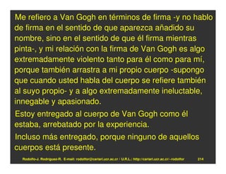 Me refiero a Van Gogh en términos de firma -y no hablo
de firma en el sentido de que aparezca añadido su
nombre, sino en el sentido de que él firma mientras
pinta-, y mi relación con la firma de Van Gogh es algo
extremadamente violento tanto para él como para mí,
porque también arrastra a mi propio cuerpo -supongo
que cuando usted habla del cuerpo se refiere también
al suyo propio- y a algo extremadamente ineluctable,
innegable y apasionado.
Estoy entregado al cuerpo de Van Gogh como él
estaba, arrebatado por la experiencia.
Incluso más entregado, porque ninguno de aquellos
cuerpos está presente.
  Rodolfo-J. Rodríguez-R. E-mail: rodolfor@cariari.ucr.ac.cr / U.R.L.: http://cariari.ucr.ac.cr/~rodolfor   214
 