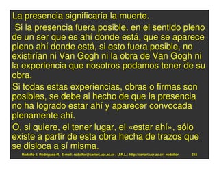 La presencia significaría la muerte.
 Si la presencia fuera posible, en el sentido pleno
de un ser que es ahí donde está, que se aparece
pleno ahí donde está, si esto fuera posible, no
existirían ni Van Gogh ni la obra de Van Gogh ni
la experiencia que nosotros podamos tener de su
obra.
Si todas estas experiencias, obras o firmas son
posibles, se debe al hecho de que la presencia
no ha logrado estar ahí y aparecer convocada
plenamente ahí.
O, si quiere, el tener lugar, el «estar ahí», sólo
existe a partir de esta obra hecha de trazos que
se disloca a sí misma.
  Rodolfo-J. Rodríguez-R. E-mail: rodolfor@cariari.ucr.ac.cr / U.R.L.: http://cariari.ucr.ac.cr/~rodolfor   215
 