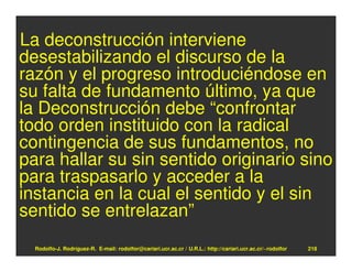 La deconstrucción interviene
desestabilizando el discurso de la
razón y el progreso introduciéndose en
su falta de fundamento último, ya que
la Deconstrucción debe “confrontar
todo orden instituido con la radical
contingencia de sus fundamentos, no
para hallar su sin sentido originario sino
para traspasarlo y acceder a la
instancia en la cual el sentido y el sin
sentido se entrelazan”
  Rodolfo-J. Rodríguez-R. E-mail: rodolfor@cariari.ucr.ac.cr / U.R.L.: http://cariari.ucr.ac.cr/~rodolfor   218
 