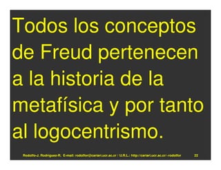 Todos los conceptos
de Freud pertenecen
a la historia de la
metafísica y por tanto
al logocentrismo.
 Rodolfo-J. Rodríguez-R. E-mail: rodolfor@cariari.ucr.ac.cr / U.R.L.: http://cariari.ucr.ac.cr/~rodolfor   22
 