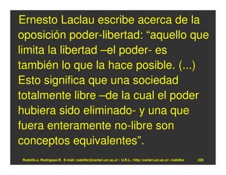 Ernesto Laclau escribe acerca de la
oposición poder-libertad: “aquello que
limita la libertad –el poder- es
también lo que la hace posible. (...)
Esto significa que una sociedad
totalmente libre –de la cual el poder
hubiera sido eliminado- y una que
fuera enteramente no-libre son
conceptos equivalentes”.
Rodolfo-J. Rodríguez-R. E-mail: rodolfor@cariari.ucr.ac.cr / U.R.L.: http://cariari.ucr.ac.cr/~rodolfor   220
 