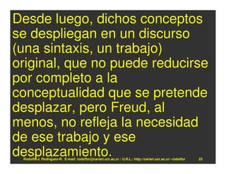 Desde luego, dichos conceptos
se despliegan en un discurso
(una sintaxis, un trabajo)
original, que no puede reducirse
por completo a la
conceptualidad que se pretende
desplazar, pero Freud, al
menos, no refleja la necesidad
de ese trabajo y ese
desplazamiento.
 Rodolfo-J. Rodríguez-R. E-mail: rodolfor@cariari.ucr.ac.cr / U.R.L.: http://cariari.ucr.ac.cr/~rodolfor   23
 