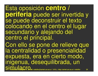Esta oposición centro /
periferia puede ser invertida y
se puede deconstruir el texto
colocando en el centro el lugar
secundario y alejando del
centro el principal.
Con ello se pone de relieve que
la centralidad o presencialidad
expuesta, era en cierto modo,
inigenua, desequilibrada, un
simulacro.
 Rodolfo-J. Rodríguez-R. E-mail: rodolfor@cariari.ucr.ac.cr / U.R.L.: http://cariari.ucr.ac.cr/~rodolfor   25
 