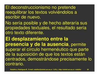 El deconstruccionismo no pretende
reequlibrar los textos volviéndolos a
escribir de nuevo.
No sería posible y de hecho alteraría sus
propiedades textuales, el resultado sería
otro texto diferente.
El desplazamiento entre la
presencia y de la ausencia, permite
superar el círculo hermenéutico que parte
de la suposición de que los textos están
centrados, demostrándose precisamente lo
contrario.
  Rodolfo-J. Rodríguez-R. E-mail: rodolfor@cariari.ucr.ac.cr / U.R.L.: http://cariari.ucr.ac.cr/~rodolfor   26
 