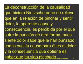 La deconstrucción de la causalidad
que hiciera Nietzsche pone de relieve
que en la relación de pinchar y sentir
dolor, la aparente causa y
consecuencia, es percibida por el que
sufre la punción de otra forma, pues
siente dolor sabe que le han punzado,
con lo cual la causa para él es el dolor
y la consecuencia que obtiene es
saber que ha sido pinchado.
  Rodolfo-J. Rodríguez-R. E-mail: rodolfor@cariari.ucr.ac.cr / U.R.L.: http://cariari.ucr.ac.cr/~rodolfor   27
 