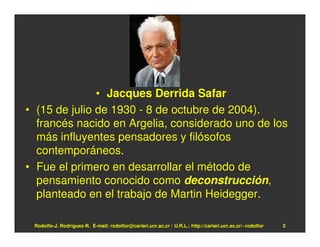 • Jacques Derrida Safar
• (15 de julio de 1930 - 8 de octubre de 2004).
  francés nacido en Argelia, considerado uno de los
  más influyentes pensadores y filósofos
  contemporáneos.
• Fue el primero en desarrollar el método de
  pensamiento conocido como deconstrucción,
  planteado en el trabajo de Martin Heidegger.

 Rodolfo-J. Rodríguez-R. E-mail: rodolfor@cariari.ucr.ac.cr / U.R.L.: http://cariari.ucr.ac.cr/~rodolfor   3
 