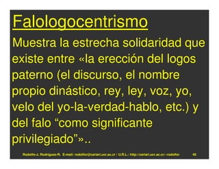 Falologocentrismo
Muestra la estrecha solidaridad que
existe entre «la erección del logos
paterno (el discurso, el nombre
propio dinástico, rey, ley, voz, yo,
velo del yo-la-verdad-hablo, etc.) y
del falo “como significante
privilegiado”»..
 Rodolfo-J. Rodríguez-R. E-mail: rodolfor@cariari.ucr.ac.cr / U.R.L.: http://cariari.ucr.ac.cr/~rodolfor   40
 