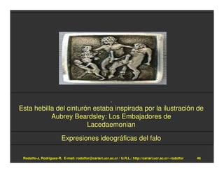 .
Esta hebilla del cinturón estaba inspirada por la ilustración de
           Aubrey Beardsley: Los Embajadores de
                        Lacedaemonian

                         Expresiones ideográficas del falo

 Rodolfo-J. Rodríguez-R. E-mail: rodolfor@cariari.ucr.ac.cr / U.R.L.: http://cariari.ucr.ac.cr/~rodolfor   46
 