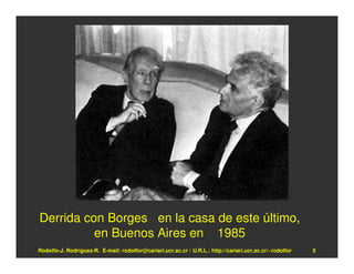 Derrida con Borges en la casa de este último,
          en Buenos Aires en 1985
Rodolfo-J. Rodríguez-R. E-mail: rodolfor@cariari.ucr.ac.cr / U.R.L.: http://cariari.ucr.ac.cr/~rodolfor   5
 