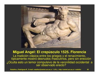 Miguel Angel: El crepúsculo 1525. Florencia
    La tradición clásica entre los griegos y el renacimiento,
  típicamente mostró desnudos masculinos, pero sin erección
¿Oculta esto un temor compulsivo de la varonilidad occidental a
                       ser observado erecto?
  Rodolfo-J. Rodríguez-R. E-mail: rodolfor@cariari.ucr.ac.cr / U.R.L.: http://cariari.ucr.ac.cr/~rodolfor   60
 