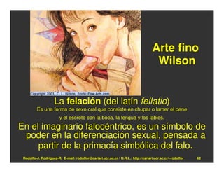 Arte fino
                                                                                    Wilson


                    La felación (del latín fellatio)
         Es una forma de sexo oral que consiste en chupar o lamer el pene
                        y el escroto con la boca, la lengua y los labios.
En el imaginario falocéntrico, es un símbolo de
 poder en la diferenciación sexual, pensada a
     partir de la primacía simbólica del falo.
 Rodolfo-J. Rodríguez-R. E-mail: rodolfor@cariari.ucr.ac.cr / U.R.L.: http://cariari.ucr.ac.cr/~rodolfor   62
 