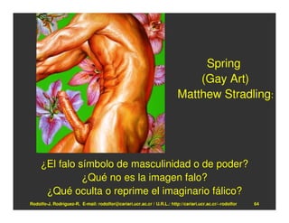 Spring
                                                                             (Gay Art)
                                                                         Matthew Stradling:




     ¿El falo símbolo de masculinidad o de poder?
               ¿Qué no es la imagen falo?
      ¿Qué oculta o reprime el imaginario fálico?
Rodolfo-J. Rodríguez-R. E-mail: rodolfor@cariari.ucr.ac.cr / U.R.L.: http://cariari.ucr.ac.cr/~rodolfor   64
 