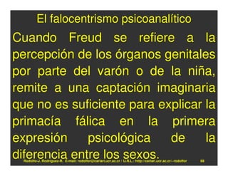 El falocentrismo psicoanalítico
Cuando Freud se refiere a la
percepción de los órganos genitales
por parte del varón o de la niña,
remite a una captación imaginaria
que no es suficiente para explicar la
primacía fálica en la primera
expresión     psicológica   de     la
diferencia entre los sexos.
  Rodolfo-J. Rodríguez-R. E-mail: rodolfor@cariari.ucr.ac.cr / U.R.L.: http://cariari.ucr.ac.cr/~rodolfor   68
 