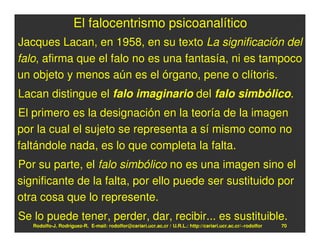 El falocentrismo psicoanalítico
Jacques Lacan, en 1958, en su texto La significación del
falo, afirma que el falo no es una fantasía, ni es tampoco
un objeto y menos aún es el órgano, pene o clítoris.
Lacan distingue el falo imaginario del falo simbólico.
El primero es la designación en la teoría de la imagen
por la cual el sujeto se representa a sí mismo como no
faltándole nada, es lo que completa la falta.
Por su parte, el falo simbólico no es una imagen sino el
significante de la falta, por ello puede ser sustituido por
otra cosa que lo represente.
Se lo puede tener, perder, dar, recibir... es sustituible.
   Rodolfo-J. Rodríguez-R. E-mail: rodolfor@cariari.ucr.ac.cr / U.R.L.: http://cariari.ucr.ac.cr/~rodolfor   70
 