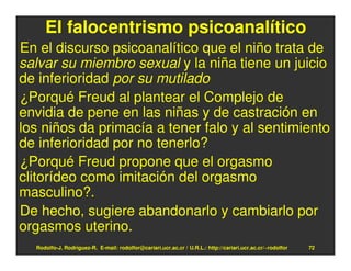El falocentrismo psicoanalítico
En el discurso psicoanalítico que el niño trata de
salvar su miembro sexual y la niña tiene un juicio
de inferioridad por su mutilado
¿Porqué Freud al plantear el Complejo de
envidia de pene en las niñas y de castración en
los niños da primacía a tener falo y al sentimiento
de inferioridad por no tenerlo?
¿Porqué Freud propone que el orgasmo
clitorídeo como imitación del orgasmo
masculino?.
De hecho, sugiere abandonarlo y cambiarlo por
orgasmos uterino.
  Rodolfo-J. Rodríguez-R. E-mail: rodolfor@cariari.ucr.ac.cr / U.R.L.: http://cariari.ucr.ac.cr/~rodolfor   72
 