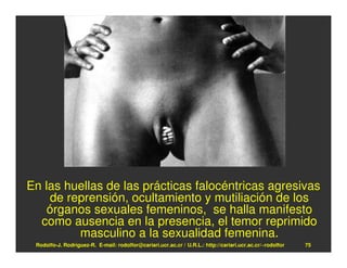En las huellas de las prácticas falocéntricas agresivas
    de reprensión, ocultamiento y mutiliación de los
    órganos sexuales femeninos, se halla manifesto
  como ausencia en la presencia, el temor reprimido
         masculino a la sexualidad femenina.
 Rodolfo-J. Rodríguez-R. E-mail: rodolfor@cariari.ucr.ac.cr / U.R.L.: http://cariari.ucr.ac.cr/~rodolfor   75
 