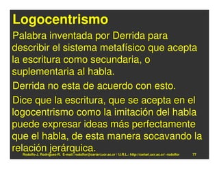 Logocentrismo
Palabra inventada por Derrida para
describir el sistema metafísico que acepta
la escritura como secundaria, o
suplementaria al habla.
Derrida no esta de acuerdo con esto.
Dice que la escritura, que se acepta en el
logocentrismo como la imitación del habla
puede expresar ideas más perfectamente
que el habla, de esta manera socavando la
relación jerárquica.
  Rodolfo-J. Rodríguez-R. E-mail: rodolfor@cariari.ucr.ac.cr / U.R.L.: http://cariari.ucr.ac.cr/~rodolfor   77
 