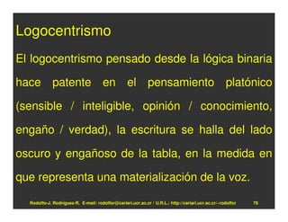 Logocentrismo
El logocentrismo pensado desde la lógica binaria

hace patente en el pensamiento platónico

(sensible / inteligible, opinión / conocimiento,

engaño / verdad), la escritura se halla del lado

oscuro y engañoso de la tabla, en la medida en

que representa una materialización de la voz.

  Rodolfo-J. Rodríguez-R. E-mail: rodolfor@cariari.ucr.ac.cr / U.R.L.: http://cariari.ucr.ac.cr/~rodolfor   78
 