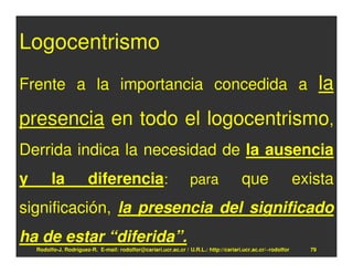 Logocentrismo
Frente a la importancia concedida a                                                                                  la
presencia en todo el logocentrismo,
Derrida indica la necesidad de la ausencia
y         la            diferencia:                               para                 que                    exista
significación, la presencia del significado
ha de estar “diferida”.
    Rodolfo-J. Rodríguez-R. E-mail: rodolfor@cariari.ucr.ac.cr / U.R.L.: http://cariari.ucr.ac.cr/~rodolfor     79
 