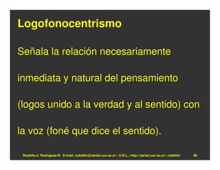 Logofonocentrismo

Señala la relación necesariamente

inmediata y natural del pensamiento

(logos unido a la verdad y al sentido) con

la voz (foné que dice el sentido).

 Rodolfo-J. Rodríguez-R. E-mail: rodolfor@cariari.ucr.ac.cr / U.R.L.: http://cariari.ucr.ac.cr/~rodolfor   80
 