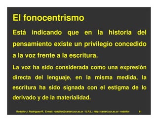 El fonocentrismo
Está indicando que en la historia del
pensamiento existe un privilegio concedido
a la voz frente a la escritura.
La voz ha sido considerada como una expresión
directa del lenguaje, en la misma medida, la
escritura ha sido signada con el estigma de lo
derivado y de la materialidad.

 Rodolfo-J. Rodríguez-R. E-mail: rodolfor@cariari.ucr.ac.cr / U.R.L.: http://cariari.ucr.ac.cr/~rodolfor   81
 