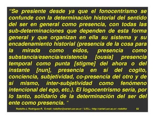 “Se presiente desde ya que el fonocentrismo se
confunde con la determinación historial del sentido
del ser en general como presencia, con todas las
sub-determinaciones que dependen de esta forma
general y que organizan en ella su sistema y su
encadenamiento historial (presencia de la cosa para
la   mirada     como      eidos,    presencia    como
substancia/esencía/existencia [ousía] presencia
temporal como punta [stigme] del ahora o del
instante [nun], presencia en sí del cogito,
conciencia, subjetividad, co-presencia del otro y de
sí mismo, ínter-subjetividad como fenómeno
intencional del ego, etc.). El logocentrismo sería, por
lo tanto, solidario de la determinación del ser del
ente como presencia. “
   Rodolfo-J. Rodríguez-R. E-mail: rodolfor@cariari.ucr.ac.cr / U.R.L.: http://cariari.ucr.ac.cr/~rodolfor   82
 