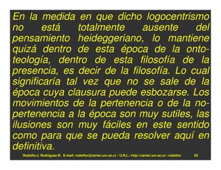 En la medida en que dicho logocentrismo
no      está    totalmente   ausente     del
pensamiento heideggeriano, lo mantiene
quizá dentro de esta época de la onto-
teología, dentro de esta filosofía de la
presencia, es decir de la filosofía. Lo cual
significaría tal vez que no se sale de la
época cuya clausura puede esbozarse. Los
movimientos de la pertenencia o de la no-
pertenencia a la época son muy sutiles, las
ilusiones son muy fáciles en este sentido
como para que se pueda resolver aquí en
definitiva.
  Rodolfo-J. Rodríguez-R. E-mail: rodolfor@cariari.ucr.ac.cr / U.R.L.: http://cariari.ucr.ac.cr/~rodolfor   83
 