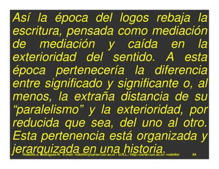 Así la época del logos rebaja la
escritura, pensada como mediación
de mediación y caída en la
exterioridad del sentido. A esta
época pertenecería la diferencia
entre significado y significante o, al
menos, la extraña distancia de su
“paralelismo” y la exterioridad, por
reducida que sea, del uno al otro.
Esta pertenencia está organizada y
jerarquizada en una historia.
  Rodolfo-J. Rodríguez-R. E-mail: rodolfor@cariari.ucr.ac.cr / U.R.L.: http://cariari.ucr.ac.cr/~rodolfor   84
 