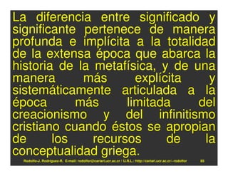 La diferencia entre significado y
significante pertenece de manera
profunda e implícita a la totalidad
de la extensa época que abarca la
historia de la metafísica, y de una
manera       más       explícita   y
sistemáticamente articulada a la
época       más      limitada    del
creacionismo y del infinitismo
cristiano cuando éstos se apropian
de      los    recursos      de   la
conceptualidad griega.
 Rodolfo-J. Rodríguez-R. E-mail: rodolfor@cariari.ucr.ac.cr / U.R.L.: http://cariari.ucr.ac.cr/~rodolfor   85
 