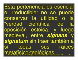 Esta pertenencia es esencial
e irreductible: no se puede
conservar la utilidad o la
“verdad científica” de la
oposición estoica, y luego
medieval, entre signans y
signatum sin traer también a
sí    todas     sus    raíces
metafísico-teológicas.
 Rodolfo-J. Rodríguez-R. E-mail: rodolfor@cariari.ucr.ac.cr / U.R.L.: http://cariari.ucr.ac.cr/~rodolfor   86
 