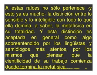 A estas raíces no sólo pertenece -y
esto ya es mucho- la distinción entre lo
sensible y lo inteligible con todo lo que
ella domina, a saber, la metafísica en
su totalidad. Y esta distinción es
aceptada en general como algo
sobreentendido por los lingüistas y
semiólogos más atentos, por los
mismos       que     piensan    que     la
cientificidad de su trabajo comienza
donde termina la metafísica.
  Rodolfo-J. Rodríguez-R. E-mail: rodolfor@cariari.ucr.ac.cr / U.R.L.: http://cariari.ucr.ac.cr/~rodolfor   87
 