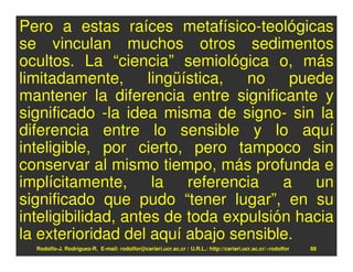 Pero a estas raíces metafísico-teológicas
se vinculan muchos otros sedimentos
ocultos. La “ciencia” semiológica o, más
limitadamente, lingüística, no puede
mantener la diferencia entre significante y
significado -la idea misma de signo- sin la
diferencia entre lo sensible y lo aquí
inteligible, por cierto, pero tampoco sin
conservar al mismo tiempo, más profunda e
implícitamente, la referencia a un
significado que pudo “tener lugar”, en su
inteligibilidad, antes de toda expulsión hacia
la exterioridad del aquí abajo sensible.
  Rodolfo-J. Rodríguez-R. E-mail: rodolfor@cariari.ucr.ac.cr / U.R.L.: http://cariari.ucr.ac.cr/~rodolfor   88
 