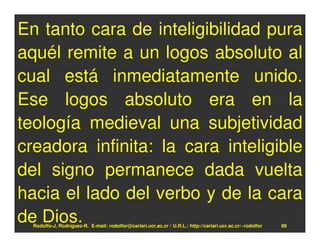 En tanto cara de inteligibilidad pura
aquél remite a un logos absoluto al
cual está inmediatamente unido.
Ese logos absoluto era en la
teología medieval una subjetividad
creadora infinita: la cara inteligible
del signo permanece dada vuelta
hacia el lado del verbo y de la cara
de Dios.
  Rodolfo-J. Rodríguez-R. E-mail: rodolfor@cariari.ucr.ac.cr / U.R.L.: http://cariari.ucr.ac.cr/~rodolfor   89
 