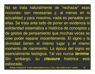 No se trata naturalmente de “rechazar” esas
nociones: son necesarias y, al menos en la
actualidad y para nosotros, nada es pensable sin
ellas. Se trata ante todo de poner en evidencia la
solidaridad sistemática e histórica de conceptos y
de gestos de pensamiento que muchas veces se
cree poder separar inocentemente. El signo y la
divinidad tienen el mismo lugar y el mismo
momento de nacimiento. La época del signo es
esencialmente teológica. Tal vez nunca termine.
Sin embargo, su clausura histórica está
esbozada.
  Rodolfo-J. Rodríguez-R. E-mail: rodolfor@cariari.ucr.ac.cr / U.R.L.: http://cariari.ucr.ac.cr/~rodolfor   90
 