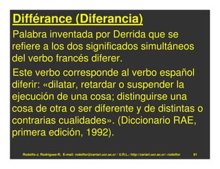 Différance (Diferancia)
Palabra inventada por Derrida que se
refiere a los dos significados simultáneos
del verbo francés diferer.
Este verbo corresponde al verbo español
diferir: «dilatar, retardar o suspender la
ejecución de una cosa; distinguirse una
cosa de otra o ser diferente y de distintas o
contrarias cualidades». (Diccionario RAE,
primera edición, 1992).

  Rodolfo-J. Rodríguez-R. E-mail: rodolfor@cariari.ucr.ac.cr / U.R.L.: http://cariari.ucr.ac.cr/~rodolfor   91
 