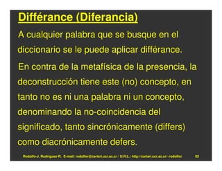 Différance (Diferancia)
A cualquier palabra que se busque en el
diccionario se le puede aplicar différance.
En contra de la metafísica de la presencia, la
deconstrucción tiene este (no) concepto, en
tanto no es ni una palabra ni un concepto,
denominando la no-coincidencia del
significado, tanto sincrónicamente (differs)
como diacrónicamente defers.
 Rodolfo-J. Rodríguez-R. E-mail: rodolfor@cariari.ucr.ac.cr / U.R.L.: http://cariari.ucr.ac.cr/~rodolfor   92
 