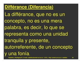 Différance (Diferancia)
La différance, que no es un
concepto, no es una mera
palabra, es decir, lo que se
representa como una unidad
tranquila y presente,
autorreferente, de un concepto
y una fonía.
 Rodolfo-J. Rodríguez-R. E-mail: rodolfor@cariari.ucr.ac.cr / U.R.L.: http://cariari.ucr.ac.cr/~rodolfor   94
 