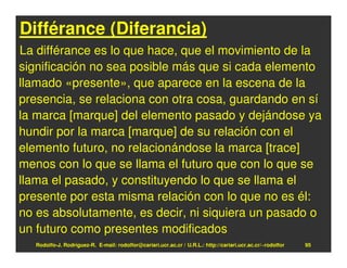 Différance (Diferancia)
La différance es lo que hace, que el movimiento de la
significación no sea posible más que si cada elemento
llamado «presente», que aparece en la escena de la
presencia, se relaciona con otra cosa, guardando en sí
la marca [marque] del elemento pasado y dejándose ya
hundir por la marca [marque] de su relación con el
elemento futuro, no relacionándose la marca [trace]
menos con lo que se llama el futuro que con lo que se
llama el pasado, y constituyendo lo que se llama el
presente por esta misma relación con lo que no es él:
no es absolutamente, es decir, ni siquiera un pasado o
un futuro como presentes modificados
   Rodolfo-J. Rodríguez-R. E-mail: rodolfor@cariari.ucr.ac.cr / U.R.L.: http://cariari.ucr.ac.cr/~rodolfor   95
 