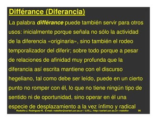 Différance (Diferancia)
La palabra différance puede también servir para otros
usos: inicialmente porque señala no sólo la actividad
de la diferencia «originaria», sino también el rodeo
temporalizador del diferir; sobre todo porque a pesar
de relaciones de afinidad muy profunda que la
diferancia así escrita mantiene con el discurso
hegeliano, tal como debe ser leído, puede en un cierto
punto no romper con él, lo que no tiene ningún tipo de
sentido ni de oportunidad, sino operar en él una
especie de desplazamiento a la vez ínfimo y radical
   Rodolfo-J. Rodríguez-R. E-mail: rodolfor@cariari.ucr.ac.cr / U.R.L.: http://cariari.ucr.ac.cr/~rodolfor   96
 