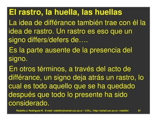 El rastro, la huella, las huellas
La idea de différance también trae con él la
idea de rastro. Un rastro es eso que un
signo differs/defers de….
Es la parte ausente de la presencia del
signo.
En otros términos, a través del acto de
différance, un signo deja atrás un rastro, lo
cual es todo aquello que se ha quedado
después que todo lo presente ha sido
considerado.
  Rodolfo-J. Rodríguez-R. E-mail: rodolfor@cariari.ucr.ac.cr / U.R.L.: http://cariari.ucr.ac.cr/~rodolfor   97
 