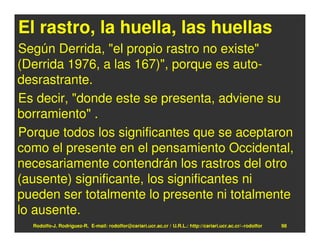 El rastro, la huella, las huellas
Según Derrida, "el propio rastro no existe"
(Derrida 1976, a las 167)", porque es auto-
desrastrante.
Es decir, "donde este se presenta, adviene su
borramiento" .
Porque todos los significantes que se aceptaron
como el presente en el pensamiento Occidental,
necesariamente contendrán los rastros del otro
(ausente) significante, los significantes ni
pueden ser totalmente lo presente ni totalmente
lo ausente.
  Rodolfo-J. Rodríguez-R. E-mail: rodolfor@cariari.ucr.ac.cr / U.R.L.: http://cariari.ucr.ac.cr/~rodolfor   98
 