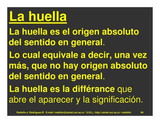 La huella
La huella es el origen absoluto
del sentido en general.
Lo cual equivale a decir, una vez
más, que no hay origen absoluto
del sentido en general.
La huella es la différance que
abre el aparecer y la significación.
  Rodolfo-J. Rodríguez-R. E-mail: rodolfor@cariari.ucr.ac.cr / U.R.L.: http://cariari.ucr.ac.cr/~rodolfor   99
 