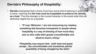 Derrida's Philosophy of Hospitality:
• Derrida emphasizes that a home must have some kind of opening in order to be
a home...