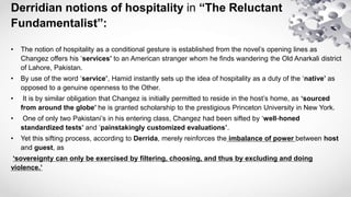 Derridian notions of hospitality in “The Reluctant
Fundamentalist”:
• The notion of hospitality as a conditional gesture i...