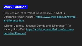 Work Citation
Ellis, Jessica, et al. “What Is Differance? .” What Is
Differance? (with Picture), https://www.wise-geek.com/what-
is-differance.htm.
Willette, Jeanne. “Jacques Derrida and ‘Différance.’” Art
History Unstuffed, https://arthistoryunstuffed.com/jacques-
derrida-differance/.
 