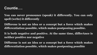 Countie….
You can never pronounce (speak) it differently. You can only
spell (write) it differently
Differene is not an idea or a concept but a force which makes
differentiation possible, which makes postponing possibie.
It is both negative and positive. At the same time, differAnce is
neither positive nor negative
Differene is not an idea or a concept but a force which makes
differentiation possible, which makes postponing possibie
 