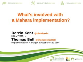 What's involved with
a Mahara implementation?

Derrin Kent        @tdmderrin
MD of TDM.co
Thomas Bell         @thomaswbell88
Implementation Manager at OssServices.com
 