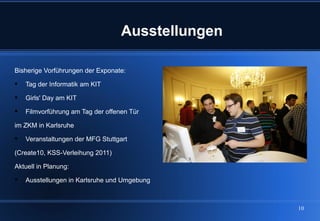 Ausstellungen

Bisherige Vorführungen der Exponate:

   Tag der Informatik am KIT

   Girls' Day am KIT

   Filmvorführung am Tag der offenen Tür

im ZKM in Karlsruhe

   Veranstaltungen der MFG Stuttgart

(Create10, KSS-Verleihung 2011)

Aktuell in Planung:

   Ausstellungen in Karlsruhe und Umgebung



                                                   10
 