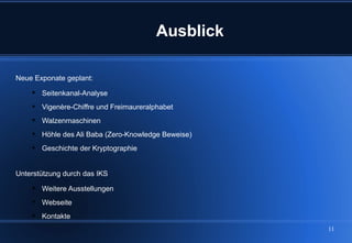 Ausblick

Neue Exponate geplant:

     Seitenkanal-Analyse
     Vigenère-Chiffre und Freimaureralphabet
     Walzenmaschinen
     Höhle des Ali Baba (Zero-Knowledge Beweise)
     Geschichte der Kryptographie


Unterstützung durch das IKS

     Weitere Ausstellungen
     Webseite
     Kontakte
                                                    11
 